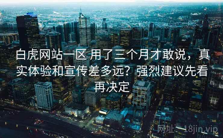白虎网站一区 用了三个月才敢说，真实体验和宣传差多远？强烈建议先看再决定