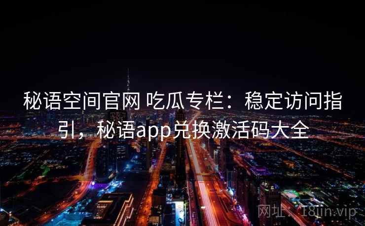 秘语空间官网 吃瓜专栏：稳定访问指引，秘语app兑换激活码大全