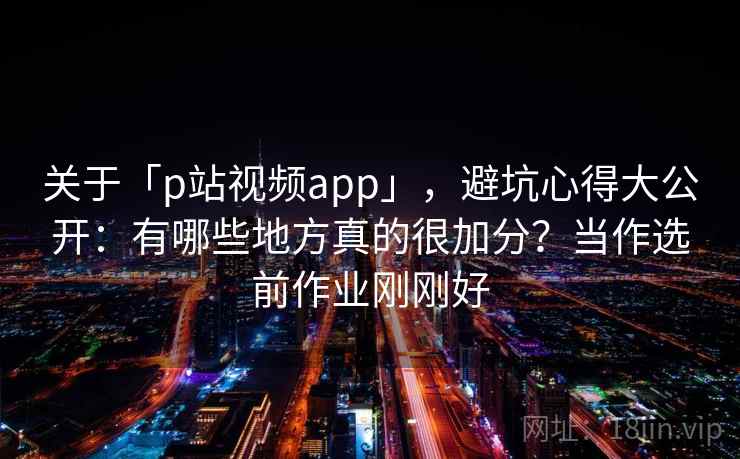 关于「p站视频app」，避坑心得大公开：有哪些地方真的很加分？当作选前作业刚刚好