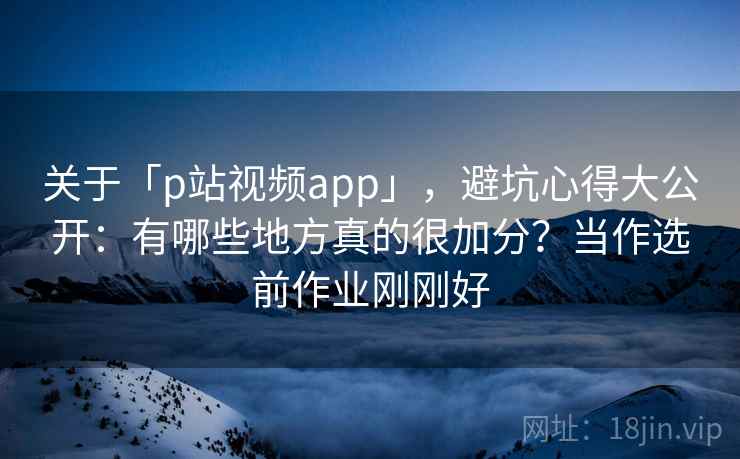 关于「p站视频app」，避坑心得大公开：有哪些地方真的很加分？当作选前作业刚刚好