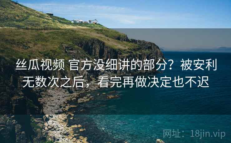 丝瓜视频 官方没细讲的部分？被安利无数次之后，看完再做决定也不迟