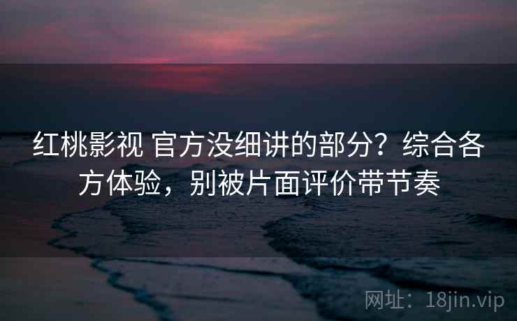 红桃影视 官方没细讲的部分？综合各方体验，别被片面评价带节奏
