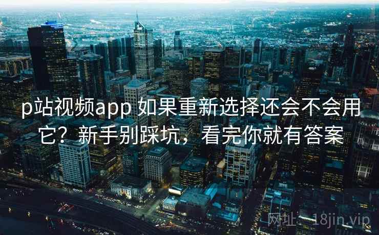 p站视频app 如果重新选择还会不会用它？新手别踩坑，看完你就有答案