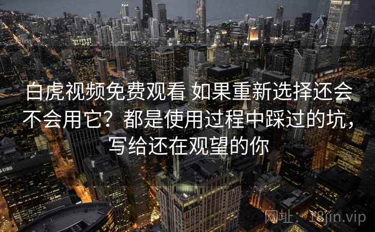 白虎视频免费观看 如果重新选择还会不会用它？都是使用过程中踩过的坑，写给还在观望的你