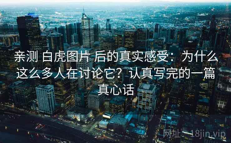 亲测 白虎图片 后的真实感受：为什么这么多人在讨论它？认真写完的一篇真心话