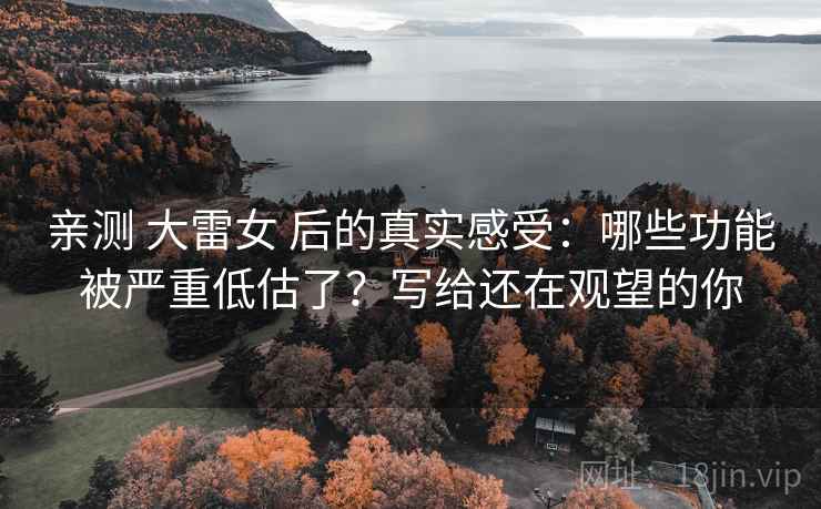 亲测 大雷女 后的真实感受：哪些功能被严重低估了？写给还在观望的你