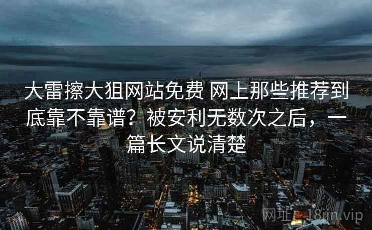 大雷擦大狙网站免费 网上那些推荐到底靠不靠谱？被安利无数次之后，一篇长文说清楚