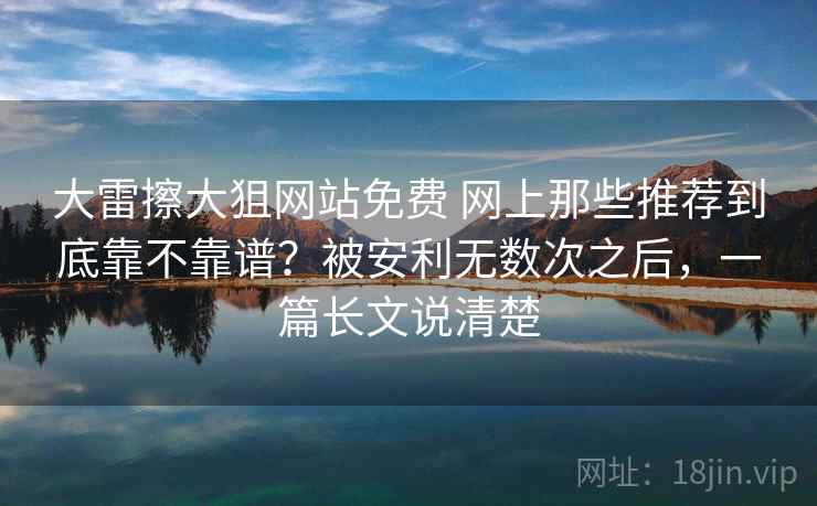 大雷擦大狙网站免费 网上那些推荐到底靠不靠谱？被安利无数次之后，一篇长文说清楚