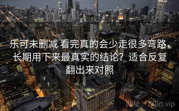 乐可未删减 看完真的会少走很多弯路，长期用下来最真实的结论？适合反复翻出来对照