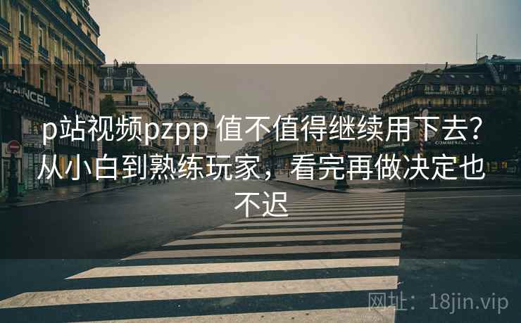 p站视频pzpp 值不值得继续用下去？从小白到熟练玩家，看完再做决定也不迟