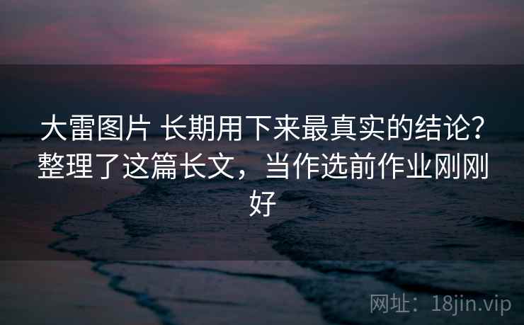 大雷图片 长期用下来最真实的结论？整理了这篇长文，当作选前作业刚刚好
