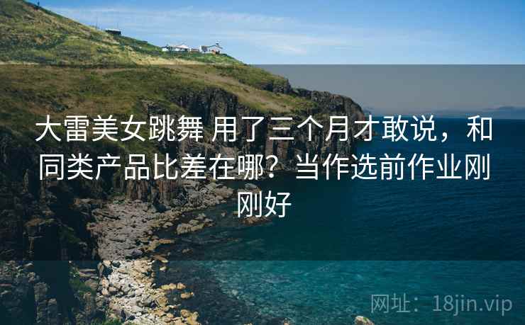 大雷美女跳舞 用了三个月才敢说，和同类产品比差在哪？当作选前作业刚刚好
