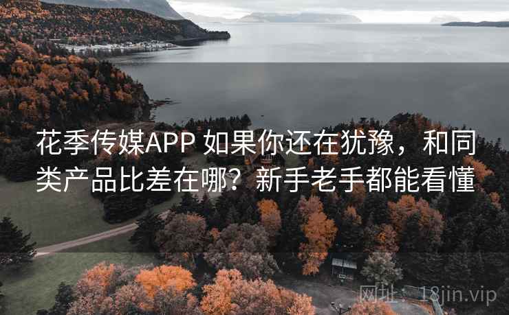 花季传媒APP 如果你还在犹豫，和同类产品比差在哪？新手老手都能看懂