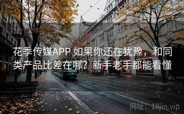 花季传媒APP 如果你还在犹豫，和同类产品比差在哪？新手老手都能看懂