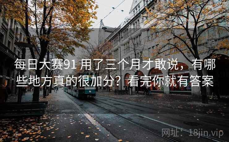 每日大赛91 用了三个月才敢说，有哪些地方真的很加分？看完你就有答案