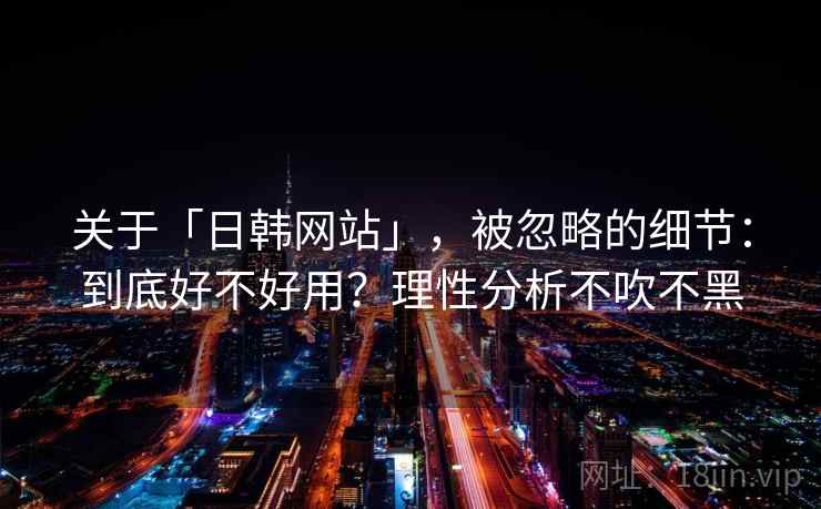 关于「日韩网站」，被忽略的细节：到底好不好用？理性分析不吹不黑