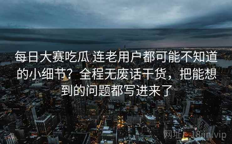 每日大赛吃瓜 连老用户都可能不知道的小细节？全程无废话干货，把能想到的问题都写进来了