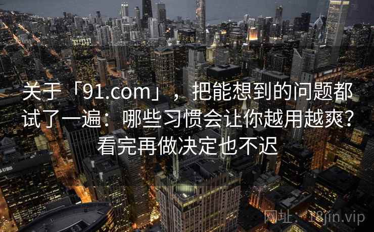 关于「91.com」，把能想到的问题都试了一遍：哪些习惯会让你越用越爽？看完再做决定也不迟