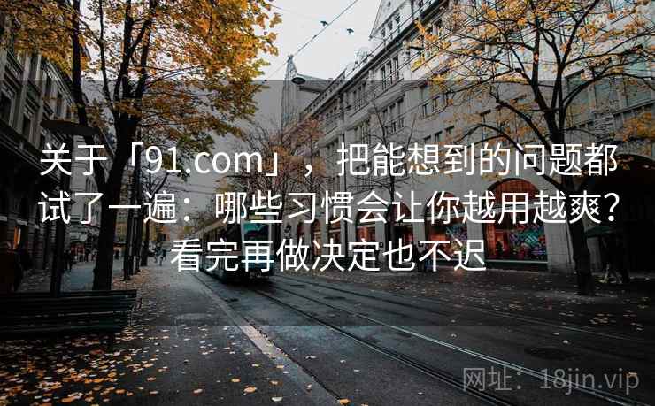 关于「91.com」，把能想到的问题都试了一遍：哪些习惯会让你越用越爽？看完再做决定也不迟