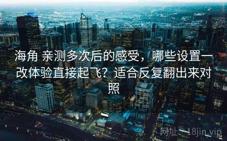 海角 亲测多次后的感受，哪些设置一改体验直接起飞？适合反复翻出来对照