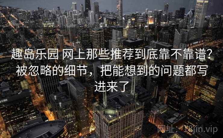 趣岛乐园 网上那些推荐到底靠不靠谱？被忽略的细节，把能想到的问题都写进来了
