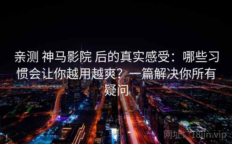 亲测 神马影院 后的真实感受：哪些习惯会让你越用越爽？一篇解决你所有疑问