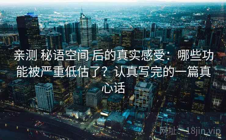 亲测 秘语空间 后的真实感受：哪些功能被严重低估了？认真写完的一篇真心话