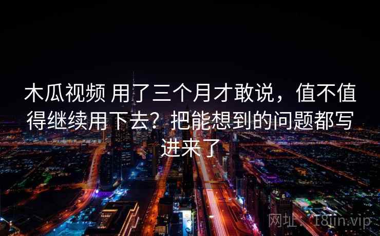 木瓜视频 用了三个月才敢说，值不值得继续用下去？把能想到的问题都写进来了