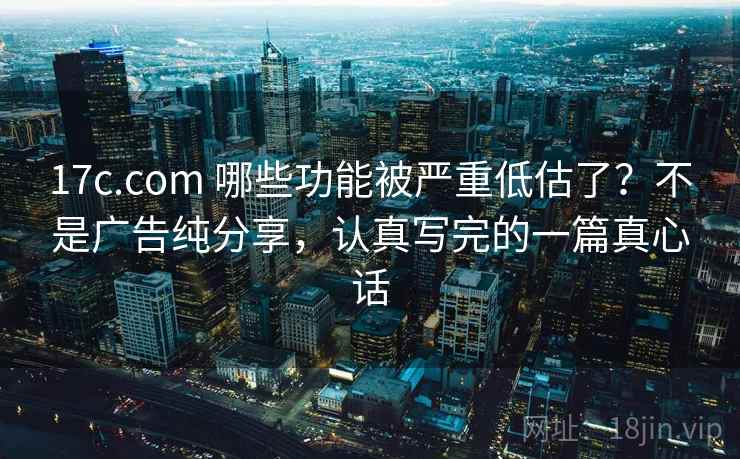 17c.com 哪些功能被严重低估了？不是广告纯分享，认真写完的一篇真心话