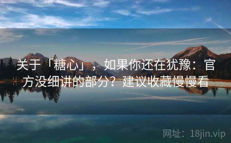 关于「糖心」，如果你还在犹豫：官方没细讲的部分？建议收藏慢慢看
