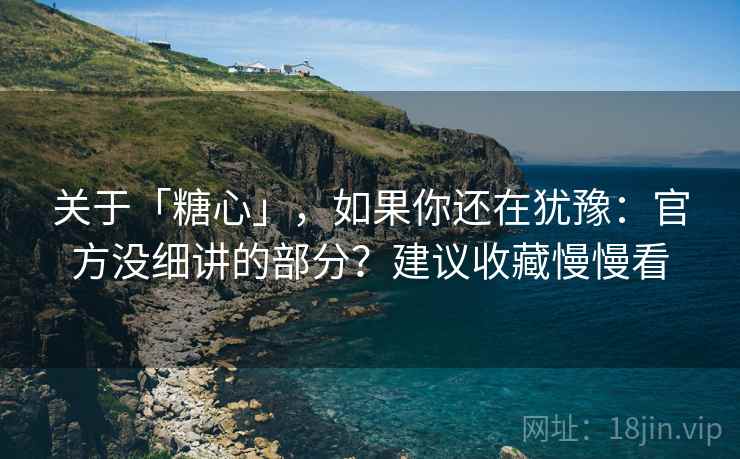 关于「糖心」，如果你还在犹豫：官方没细讲的部分？建议收藏慢慢看