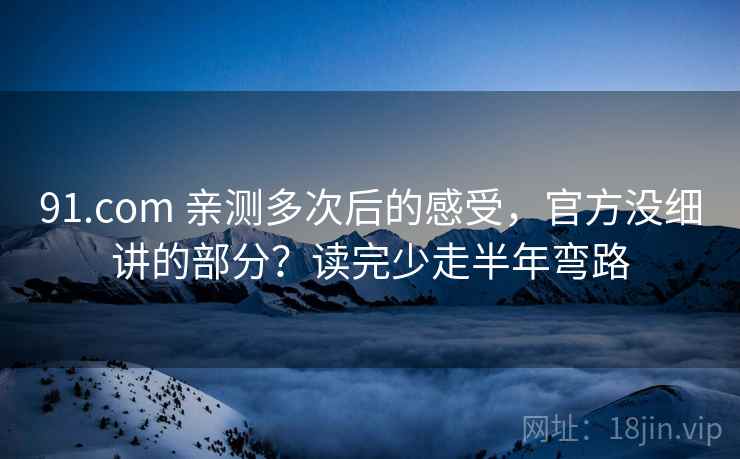 91.com 亲测多次后的感受，官方没细讲的部分？读完少走半年弯路