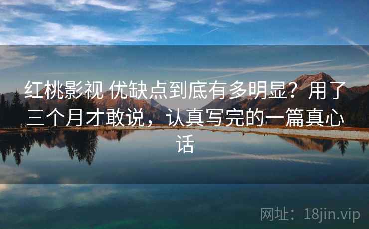 红桃影视 优缺点到底有多明显？用了三个月才敢说，认真写完的一篇真心话