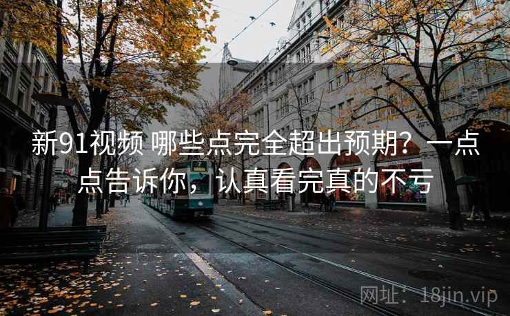新91视频 哪些点完全超出预期？一点点告诉你，认真看完真的不亏