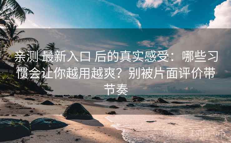 亲测 最新入口 后的真实感受:哪些习惯会让你越用越爽?别被片面评价带节奏 亲测 最新入口 后的真实感受:哪些习惯会让你越用越爽?别被片面评价带节奏