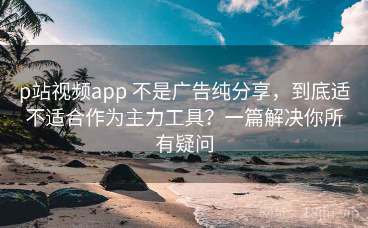 p站视频app 不是广告纯分享，到底适不适合作为主力工具？一篇解决你所有疑问