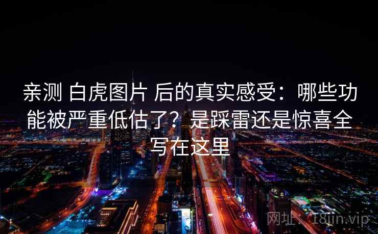亲测 白虎图片 后的真实感受：哪些功能被严重低估了？是踩雷还是惊喜全写在这里