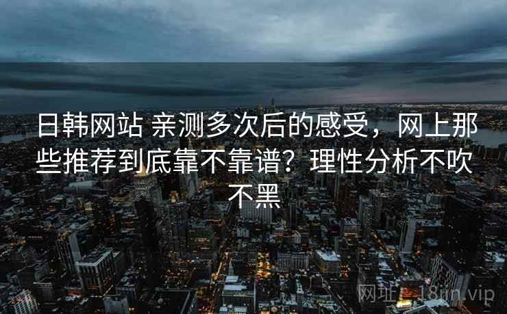 日韩网站 亲测多次后的感受，网上那些推荐到底靠不靠谱？理性分析不吹不黑