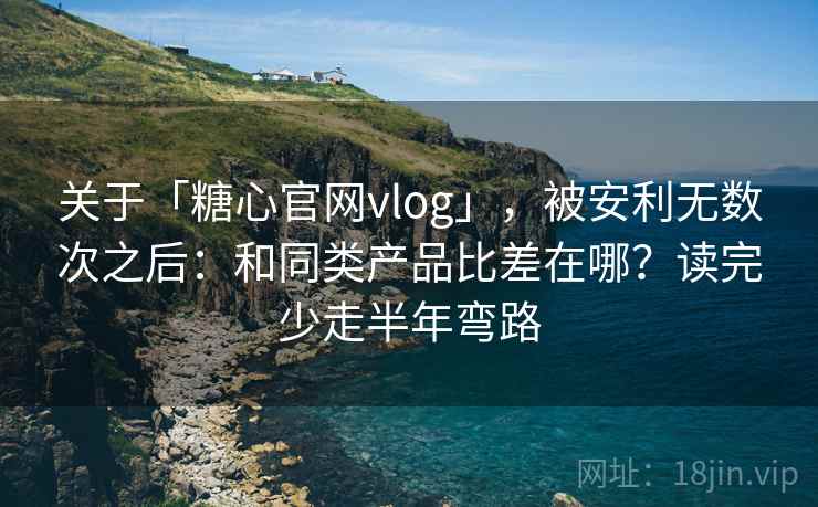 关于「糖心官网vlog」，被安利无数次之后：和同类产品比差在哪？读完少走半年弯路