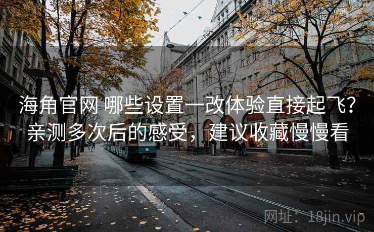 海角官网 哪些设置一改体验直接起飞？亲测多次后的感受，建议收藏慢慢看