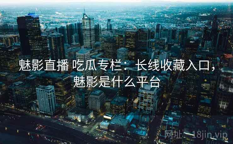 魅影直播 吃瓜专栏：长线收藏入口，魅影是什么平台