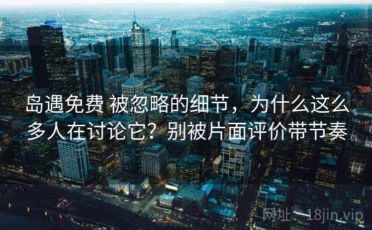 岛遇免费 被忽略的细节，为什么这么多人在讨论它？别被片面评价带节奏
