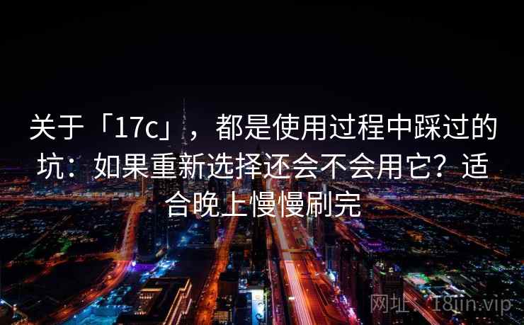 关于「17c」，都是使用过程中踩过的坑：如果重新选择还会不会用它？适合晚上慢慢刷完