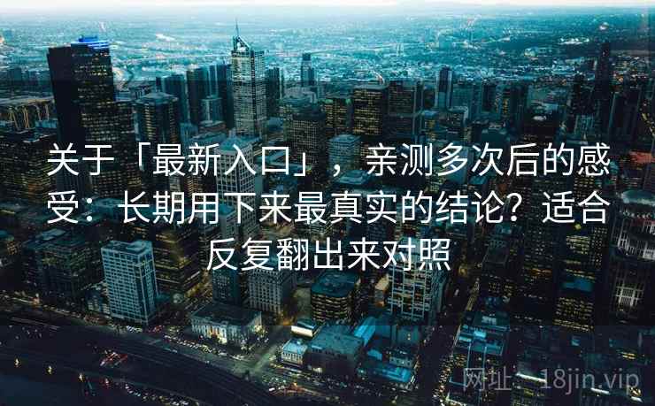 关于「最新入口」，亲测多次后的感受：长期用下来最真实的结论？适合反复翻出来对照