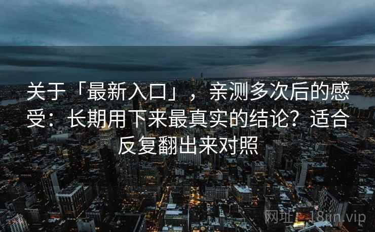 关于「最新入口」，亲测多次后的感受：长期用下来最真实的结论？适合反复翻出来对照