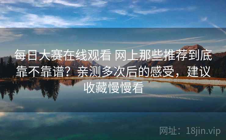 每日大赛在线观看 网上那些推荐到底靠不靠谱？亲测多次后的感受，建议收藏慢慢看
