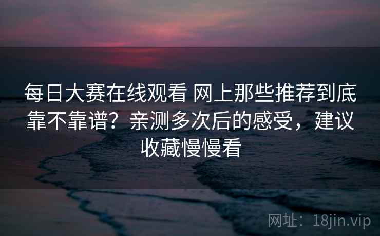 每日大赛在线观看 网上那些推荐到底靠不靠谱？亲测多次后的感受，建议收藏慢慢看