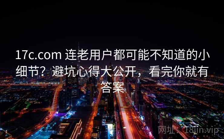 17c.com 连老用户都可能不知道的小细节？避坑心得大公开，看完你就有答案