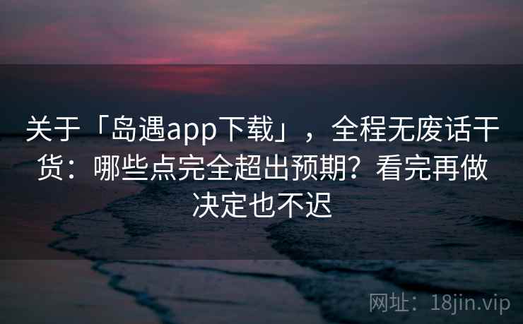 关于「岛遇app下载」，全程无废话干货：哪些点完全超出预期？看完再做决定也不迟