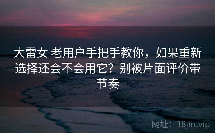 大雷女 老用户手把手教你，如果重新选择还会不会用它？别被片面评价带节奏